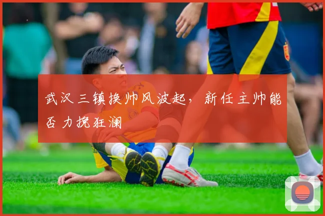 武汉三镇换帅风波起,新任主帅能否力挽狂澜